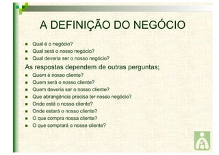 A DEFINIÇÃO DO NEGÓCIO 
 Qual é o negócio? 
 Qual será o nosso negócio? 
 Qual deveria ser o nosso negócio? 
As respostas dependem de outras perguntas; 
 Quem é nosso cliente? 
 Quem será o nosso cliente? 
 Quem deveria ser o nosso cliente? 
 Que abrangência precisa ter nosso negócio? 
 Onde está o nosso cliente? 
 Onde estará o nosso cliente? 
 O que compra nossa cliente? 
 O que comprará o nosso cliente? 
 