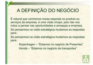 A DEFINIÇÃO DO NEGÓCIO 
É natural que centremos nossa resposta no produto ou 
serviços da empresa, é uma visão míope, pois não nos 
induz a pensar nas oportunidades e ameaças a empresa. 
Só pensarmos na visão estratégica mudamos as respostas 
para: 
Só pensarmos na visão estratégica mudamos as respostas 
para: 
Kopenhagen – “Estamos no negócio de Presentes” 
Honda – “Estamos no negócio de transportes” 
 