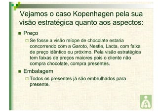 Vejamos o caso Kopenhagen pela sua 
visão estratégica quanto aos aspectos: 
 Preço 
 Se fosse a visão míope de chocolate estaria 
concorrendo com a Garoto, Nestle, Lacta, com faixa 
de preço idêntico ou próximo. Pela visão estratégica 
tem faixas de preços maiores pois o cliente não 
compra chocolate, compra presentes. 
 Embalagem 
 Todos os presentes já são embrulhados para 
presente. 
 