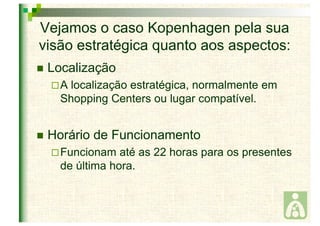 Vejamos o caso Kopenhagen pela sua 
visão estratégica quanto aos aspectos: 
 Localização 
 A localização estratégica, normalmente em 
Shopping Centers ou lugar compatível. 
 Horário de Funcionamento 
 Funcionam até as 22 horas para os presentes 
de última hora. 
 