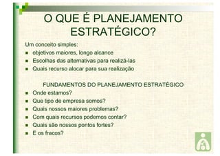 O QUE É PLANEJAMENTO 
ESTRATÉGICO? 
Um conceito simples: 
 objetivos maiores, longo alcance 
 Escolhas das alternativas para realizá-las 
 Quais recurso alocar para sua realização 
FUNDAMENTOS DO PLANEJAMENTO ESTRATÉGICO 
 Onde estamos? 
 Que tipo de empresa somos? 
 Quais nossos maiores problemas? 
 Com quais recursos podemos contar? 
 Quais são nossos pontos fortes? 
 E os fracos? 
 