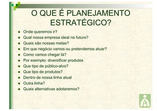 O QUE É PLANEJAMENTO 
ESTRATÉGICO? 
 Onde queremos ir? 
 Qual nossa empresa ideal no futuro? 
 Quais são nossas metas? 
 Em que negócio vamos ou pretendemos atuar? 
 Como vamos chegar lá? 
 Por exemplo: diversificar produtos 
 Que tipo de público-alvo? 
 Que tipo de produtos? 
 Dentro de nossa linha atual 
 Outra linha? 
 Quais alternativas adotaremos? 
 