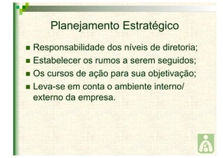 Planejamento Estratégico 
 Responsabilidade dos níveis de diretoria; 
 Estabelecer os rumos a serem seguidos; 
 Os cursos de ação para sua objetivação; 
 Leva-se em conta o ambiente interno/ 
externo da empresa. 
 