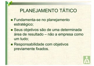 PLANEJAMENTO TÁTICO 
 Fundamenta-se no planejamento 
estratégico; 
 Seus objetivos são de uma determinada 
área de resultado – não a empresa como 
um tudo; 
 Responsabilidade com objetivos 
previamente fixados. 
 