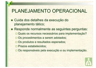 PLANEJAMENTO OPERACIONAL 
 Cuida dos detalhes da execução do 
planejamento tático; 
 Responde normalmente as seguintes perguntas: 
 Quais os recursos necessários para implementação? 
 Os procedimentos a serem adotados; 
 Os produtos e resultados esperados; 
 Prazos estabelecidos; 
 Os responsáveis pela execução e ou implementação. 
 