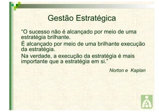 Gestão Estratégica 
“O sucesso não é alcançado por meio de uma 
estratégia brilhante. 
É alcançado por meio de uma brilhante execução 
da estratégia. 
Na verdade, a execução da estratégia é mais 
importante que a estratégia em si.” 
Norton e Kaplan 
 