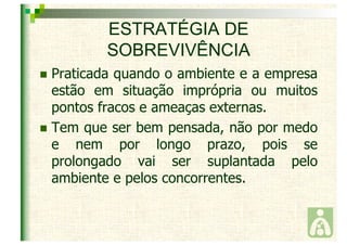 ESTRATÉGIA DE 
SOBREVIVÊNCIA 
 Praticada quando o ambiente e a empresa 
estão em situação imprópria ou muitos 
pontos fracos e ameaças externas. 
 Tem que ser bem pensada, não por medo 
e nem por longo prazo, pois se 
prolongado vai ser suplantada pelo 
ambiente e pelos concorrentes. 
 
