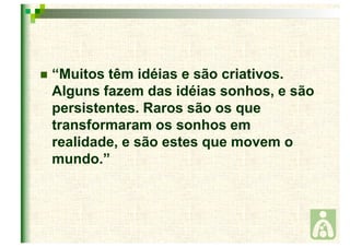  “Muitos têm idéias e são criativos. 
Alguns fazem das idéias sonhos, e são 
persistentes. Raros são os que 
transformaram os sonhos em 
realidade, e são estes que movem o 
mundo.” 
 