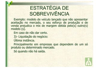 ESTRATÉGIA DE 
SOBREVIVÊNCIA 
Exemplo: modelo de veículo lançado que não apresentar 
aceitação no mercado, o seu esforço de produção e de 
venda prejudica o mix de margem obtida pelo(s) outro(s) 
modelo (s). 
Em caso de não dar certo. 
3)- Liquidação do negócio: 
Última instância. 
Principalmente em empresas que dependem de um só 
produto ou determinado mercado. 
Só quando não há saída. 
 