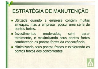 ESTRATÉGIA DE MANUTENÇÃO 
 Utilizada quando a empresa contém muitas 
ameaças, mas a empresa possui uma série de 
pontos fortes. 
 Investimentos moderados, sem parar 
totalmente, e maximizando seus pontos fortes 
combatendo os pontos fortes da concorrência. 
 Minimizando seus pontos fracos e explorando os 
pontos fracos dos concorrentes. 
 