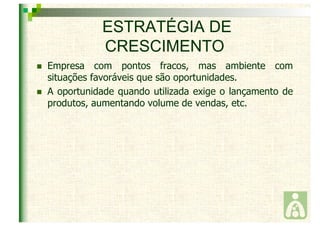 ESTRATÉGIA DE 
CRESCIMENTO 
 Empresa com pontos fracos, mas ambiente com 
situações favoráveis que são oportunidades. 
 A oportunidade quando utilizada exige o lançamento de 
produtos, aumentando volume de vendas, etc. 
 