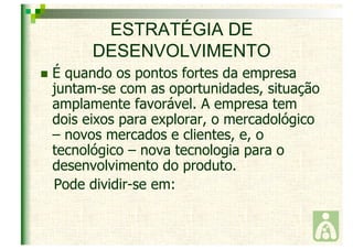 ESTRATÉGIA DE 
DESENVOLVIMENTO 
 É quando os pontos fortes da empresa 
juntam-se com as oportunidades, situação 
amplamente favorável. A empresa tem 
dois eixos para explorar, o mercadológico 
– novos mercados e clientes, e, o 
tecnológico – nova tecnologia para o 
desenvolvimento do produto. 
Pode dividir-se em: 
 