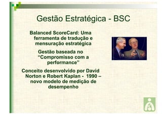 Gestão Estratégica - BSC 
Balanced ScoreCard: Uma 
ferramenta de tradução e 
mensuração estratégica 
Gestão baseada no 
“Compromisso com a 
performance” 
Conceito desenvolvido por David 
Norton e Robert Kaplan - 1990 – 
novo modelo de medição de 
desempenho 
 
