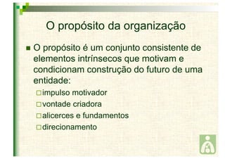 O propósito da organização 
 O propósito é um conjunto consistente de 
elementos intrínsecos que motivam e 
condicionam construção do futuro de uma 
entidade: 
 impulso motivador 
vontade criadora 
alicerces e fundamentos 
direcionamento 
 