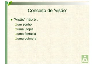 Conceito de ‘visão’ 
 “Visão” não é : 
um sonho 
uma utopia 
uma fantasia 
uma quimera 
 