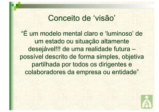 Conceito de ‘visão’ 
“É um modelo mental claro e ‘luminoso’ de 
um estado ou situação altamente 
desejável!!! de uma realidade futura – 
possível descrito de forma simples, objetiva 
partilhada por todos os dirigentes e 
colaboradores da empresa ou entidade” 
 