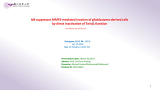 1
Id4 suppresses MMP2-mediated invasion of glioblastoma-derived cells
by direct inactivation of Twist1 function
GJ Rahme and MA Israel
Oncogene, (IF=7.36 , 2013)
Jan.13,2014
Doi: 10.1038/onc.2013.531
Presentation date : March 05,2014
Advisor: Prof. Chi Shiun Chiang
Presenter: Ahmad Usama Mohammad Mahmoud
Student ID: 101012422
 
