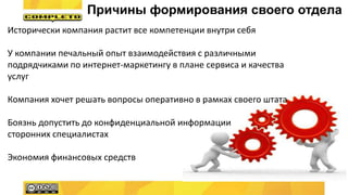 Причины формирования своего отдела
Исторически компания растит все компетенции внутри себя
У компании печальный опыт взаимодействия с различными
подрядчиками по интернет-маркетингу в плане сервиса и качества
услуг
Компания хочет решать вопросы оперативно в рамках своего штата
Боязнь допустить до конфиденциальной информации
сторонних специалистах
Экономия финансовых средств
 