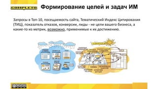Запросы в Топ-10, посещаемость сайта, Тематический Индекс Цитирования
(ТИЦ), показатель отказов, конверсии, лиды - не цели вашего бизнеса, а
какие-то из метрик, возможно, применимые к их достижению.
Формирование целей и задач ИМ
 