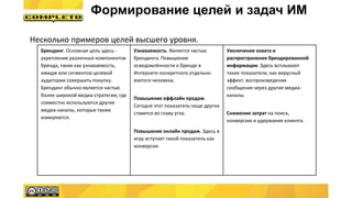 Несколько примеров целей высшего уровня.
Брендинг. Основная цель здесь -
укрепление различных компонентов
бренда, таких как узнаваемость,
имидж или сегментов целевой
аудитории совершить покупку.
Брендинг обычно является частью
более широкой медиа-стратегии, где
совместно используются другие
медиа-каналы, которые также
измеряются.
Узнаваемость. Является частью
брендинга. Повышение
осведомлённости о бренде в
Интернете конкретного отдельно
взятого человека.
Повышение оффлайн продаж.
Сегодня этот показатель чаще других
ставится во главу угла.
Повышение онлайн продаж. Здесь в
игру вступает такой показатель как
конверсия.
Увеличение охвата и
распространение брендированной
информации. Здесь всплывают
такие показатели, как вирусный
эффект, воспроизведение
сообщения через другие медиа-
каналы.
Снижение затрат на поиск,
конверсию и удержания клиента.
Формирование целей и задач ИМ
 