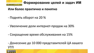 Или более практично и понятно
- Поднять оборот на 20 %
- Увеличение доли интернет-продаж на 30%
- Сокращение время обслуживания на 15%
- Донесение до 10 000 представителей ЦА вашего
УТП
Формирование целей и задач ИМ
 