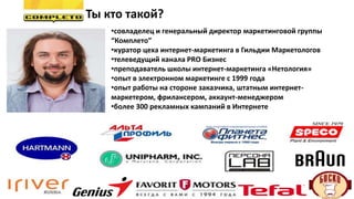 Ты кто такой?
•совладелец и генеральный директор маркетинговой группы
“Комплето”
•куратор цеха интернет-маркетинга в Гильдии Маркетологов
•телеведущий канала PRO Бизнес
•преподаватель школы интернет-маркетинга «Нетология»
•опыт в электронном маркетинге с 1999 года
•опыт работы на стороне заказчика, штатным интернет-
маркетером, фрилансером, аккаунт-менеджером
•более 300 рекламных кампаний в Интернете
 