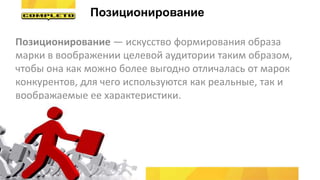 Позиционирование — искусство формирования образа
марки в воображении целевой аудитории таким образом,
чтобы она как можно более выгодно отличалась от марок
конкурентов, для чего используются как реальные, так и
воображаемые ее характеристики.
Позиционирование
 