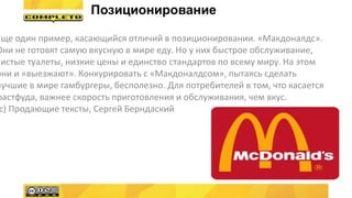 Еще один пример, касающийся отличий в позиционировании. «Макдоналдс».
Они не готовят самую вкусную в мире еду. Но у них быстрое обслуживание,
чистые туалеты, низкие цены и единство стандартов по всему миру. На этом
они и «выезжают». Конкурировать с «Макдоналдсом», пытаясь сделать
лучшие в мире гамбургеры, бесполезно. Для потребителей в том, что касается
фастфуда, важнее скорость приготовления и обслуживания, чем вкус.
с) Продающие тексты, Сергей Берндаский
Позиционирование
 