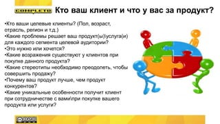 •Кто ваши целевые клиенты? (Пол, возраст,
отрасль, регион и т.д.)
•Какие проблемы решает ваш продукт(ы)услуга(и)
для каждого сегмента целевой аудитории?
•Это нужно или хочется?
•Какие возражения существуют у клиентов при
покупке данного продукта?
•Какие стереотипы необходимо преодолеть, чтобы
совершить продажу?
•Почему ваш продукт лучше, чем продукт
конкурентов?
•Какие уникальные особенности получит клиент
при сотрудничестве с вамипри покупке вашего
продукта или услуги?
Кто ваш клиент и что у вас за продукт?
 