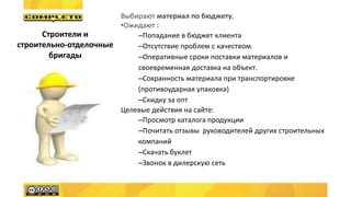 Выбирают материал по бюджету,
•Ожидают :
–Попадание в бюджет клиента
–Отсутствие проблем с качеством.
–Оперативные сроки поставки материалов и
своевременная доставка на объект.
–Сохранность материала при транспортировке
(противоударная упаковка)
–Скидку за опт
Целевые действия на сайте:
–Просмотр каталога продукции
–Почитать отзывы руководителей других строительных
компаний
–Скачать буклет
–Звонок в дилерскую сеть
Строители и
строительно-отделочные
бригады
 