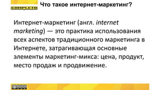 Интернет-маркетинг (англ. internet
marketing) — это практика использования
всех аспектов традиционного маркетинга в
Интернете, затрагивающая основные
элементы маркетинг-микса: цена, продукт,
место продаж и продвижение.
Что такое интернет-маркетинг?
 