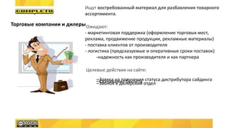 Ищут востребованный материал для разбавления товарного
ассортимента.
Ожидают:
- маркетинговая поддержка (оформление торговых мест,
реклама, продвижение продукции, рекламные материалы)
- поставка клиентов от производителя
- логистика (предсказуемые и оперативные сроки поставок)
-надежность как производителя и как партнера
Целевые действия на сайте:
–Заявка на получения статуса дистрибутора сайдинга–Скачивание буклета–Звонок в дилерский отдел
Торговые компании и дилеры
 