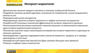 Интернет-маркетолог
•Доскональное изучение продукта компании и ключевых особенностей бизнеса
•Подробное изучение целевой аудитории, понимание её потребностей, знание возражений и
ответов на них
•Периодический анализ конкурентов
•Формирование стратегии интернет-маркетинга и подбор тактических инструментов
•Разработка KPI (ключевых показателей эффективности) интернет-маркетинга компании
•Анализ результатов рекламных кампаний и принятие решение по изменению/не изменению
курса интернет-маркетинговой активности
•Постоянное изучение новых появляющихся инструментов интернет-маркетинга и адаптация их
к бизнесу компании
•Взаимодействие с другими подразделениями компании (маркетинг, продажи, pr и нередко
производство и логистика)
•Руководство всей проектной группой (это будет занимать большую часть времени)
•Помощь в подборе новых специалистов
 