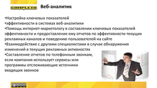 Веб-аналитик
•Настройка ключевых показателей
•эффективности в системах веб-аналитики
•Помощь интернет-маркетологу в составлении ключевых показателей
эффективности и предоставление ему отчетов по эффективности текущих
рекламных каналов и поведению пользователей на сайте
•Взаимодействие с другими специалистами в случае обнаружения
изменений в текущих рекламных активностях
•Составление отчетов по телефонным звонкам,
если компания использует сервисы или
программы отслеживающие источники
входящих звонков
 