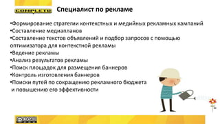 Специалист по рекламе
•Формирование стратегии контекстных и медийных рекламных кампаний
•Составление медиапланов
•Составление текстов объявлений и подбор запросов с помощью
оптимизатора для контекстной рекламы
•Ведение рекламы
•Анализ результатов рекламы
•Поиск площадок для размещения баннеров
•Контроль изготовления баннеров
•Поиски путей по сокращению рекламного бюджета
и повышению его эффективности
 