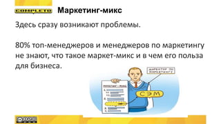 Здесь сразу возникают проблемы.
80% топ-менеджеров и менеджеров по маркетингу
не знают, что такое маркет-микс и в чем его польза
для бизнеса.
Маркетинг-микс
 