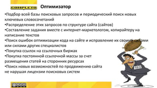 Оптимизатор
•Подбор всей базы поисковых запросов и периодический поиск новых
ключевых словосочетаний
•Распределение этих запросов по структуре сайта (сайтов)
•Составление задания вместе с интернет-маркетологом, копирайтеру на
написание текстов
•Поиск ошибок оптимизации кода на сайте и исправление их своими силами
или силами других специалистов
•Покупка ссылок на ссылочных биржах
•Покупка постоянной ссылочной массы за счет
размещения статей на сторонних ресурсах
•Поиск новых возможностей по продвижению сайта
не нарушая лицензии поисковых систем
 