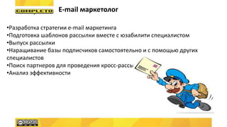 E-mail маркетолог
•Разработка стратегии e-mail маркетинга
•Подготовка шаблонов рассылки вместе с юзабилити специалистом
•Выпуск рассылки
•Наращивание базы подписчиков самостоятельно и с помощью других
специалистов
•Поиск партнеров для проведения кросс-рассылок
•Анализ эффективности
 