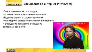 Специалист по интернет-PR’у (SMM)
•Поиск тематических площадок
•Налаживание партнерских отношений
•Ведение группы в социальных сетях
•Мониторинг отзывов о компании в интернете
•Проведение конкурсов, освещение
офлайн мероприятий
 