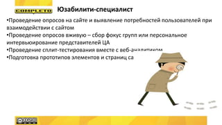 Юзабилити-специалист
•Проведение опросов на сайте и выявление потребностей пользователей при
взаимодействии с сайтом
•Проведение опросов вживую – сбор фокус групп или персональное
интервьюирование представителей ЦА
•Проведение сплит-тестирования вместе с веб-аналитиком
•Подготовка прототипов элементов и страниц сайта
 