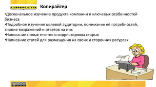 Копирайтер
•Доскональное изучение продукта компании и ключевых особенностей
бизнеса
•Подробное изучение целевой аудитории, понимание её потребностей,
знание возражений и ответов на них
•Написание новых текстов и корректировка старых
•Написание статей для размещения на своих и сторонних ресурсах
 