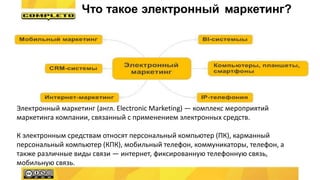 Электронный маркетинг (англ. Electronic Marketing) — комплекс мероприятий
маркетинга компании, связанный с применением электронных средств.
К электронным средствам относят персональный компьютер (ПК), карманный
персональный компьютер (КПК), мобильный телефон, коммуникаторы, телефон, а
также различные виды связи — интернет, фиксированную телефонную связь,
мобильную связь.
Что такое электронный маркетинг?
 