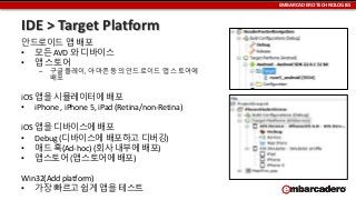 EMBARCADERO TECHNOLOGIES

IDE > Target Platform
안드로이드 앱 배포
• 모든 AVD 와 디바이스
• 앱 스토어
–

구글플레이, 아마존 등의 안드로이드 앱 스토어에
배포

iOS 앱을 시뮬레이터에 배포
• iPhone , iPhone 5, iPad (Retina/non-Retina)
iOS 앱을 디바이스에 배포
• Debug (디바이스에 배포하고 디버깅)
• 애드 혹(Ad-hoc) (회사 내부에 배포)
• 앱스토어 (앱스토어에 배포)

Win32(Add platform)
• 가장 빠르고 쉽게 앱을 테스트

 