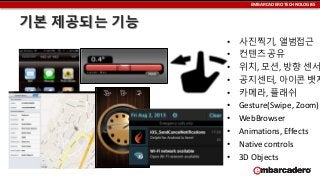 EMBARCADERO TECHNOLOGIES

기본 제공되는 기능
•
•
•
•
•
•
•
•
•
•

사진찍기, 앨범접근
컨텐츠 공유
위치, 모션, 방향 센서
공지센터, 아이콘 뱃지
카메라, 플래쉬
Gesture(Swipe, Zoom)
WebBrowser
Animations, Effects
Native controls
3D Objects

 