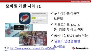 EMBARCADERO TECHNOLOGIES

모바일 개발 사례 #1
IP 카메라를 이용한

보안앱
안드로이드, iOS, PC

동시개발 및 상호 연동
98% 이상 RAD Studio 이용
말보다 영상을 한번
보시죠!!

영상: http://www.youtube.com/watch?v=4lQGA8-

 