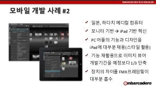 EMBARCADERO TECHNOLOGIES

모바일 개발 사례 #2
일본, 하다치 메디컬 컴퓨터

모니터 기반  iPad 기반 혁신
PC 어플의 기능과 디자인을
iPad에 대부분 채용(스타일 활용)
기능 재활용으로 이미지 뷰어
개발기간을 예정보다 1/3 단축

장치의 차이를 FMX프레임웤이
대부분 흡수

 