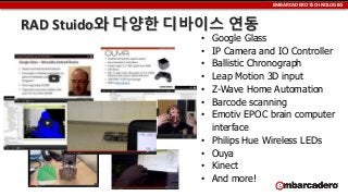 EMBARCADERO TECHNOLOGIES

RAD Stuido와 다양한 디바이스 연동
•
•
•
•
•
•
•
•
•
•
•

Google Glass
IP Camera and IO Controller
Ballistic Chronograph
Leap Motion 3D input
Z-Wave Home Automation
Barcode scanning
Emotiv EPOC brain computer
interface
Philips Hue Wireless LEDs
Ouya
Kinect
And more!

 
