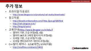 EMBARCADERO TECHNOLOGIES

추가 정보
• 트라이얼 다운로드
– http://www.devgear.co.kr/products/rad-studio/downloads/

• 참고자료

– http://docwiki.embarcadero.com/(http://goo.gl/Q83Nns)
– http://tech.devgear.co.kr/
– http://blog.hjf.pe.kr/

• 교육안내(http://www.devgear.co.kr/edu/)
–
–
–
–

델파이 기본, 고급 과정(4일, 3일)
델파이 DB프로그래밍 멀티-티어 과정(4일)
모바일 기본, 고급 과정(각 2일)
모바일 엔터프라이즈 데이터 과정(2일)

• C++빌더 세미나 - 3/18(대전), 3/19(서울)
– http://onoffmix.com/event/24432

 