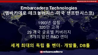 EMBARCADERO TECHNOLOGIES

Embarcadero Technologies
(엠바카데로 테크놀러지스-미국 샌프란시스코)
1993년 설립
320만 고객
29 개국 글로벌 커버리지
5개의 앞선 R&D 센터

세계 최대의 독립 툴 벤더- 개발툴, DB툴

 