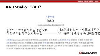 EMBARCADERO TECHNOLOGIES

RAD Studio – RAD?

종래의 소프트웨어 개발 방법 보다
더 짧은 기간에 완성시키는 것

시스템의 완성 이미지를 보여 주면서
요구 분석, 설계 등을 추진하는 방법

 